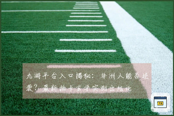 九游平台入口揭秘：非洲人能否逆袭？最新抽卡玄学实测出结论